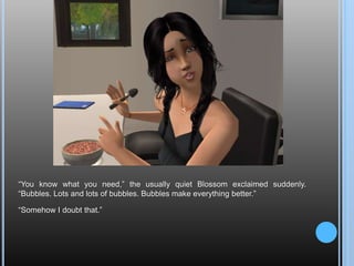 “You know what you need,” the usually quiet Blossom exclaimed suddenly. “Bubbles. Lots and lots of bubbles. Bubbles make everything better.”“Somehow I doubt that.”