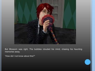 But Blossom was right. The bubbles clouded his mind, chasing his haunting memories away.“How did I not know about this?”