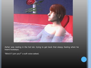 Asher was resting in the hot tub, trying to get back that sleepy feeling when he heard footsteps.“Mind if I join you?” a soft voice asked.