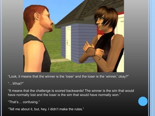 “Look, it means that the winner is the ‘loser’ and the loser is the ‘winner,’ okay?”“…What?”“It means that the challenge is scored backwards! The winner is the sim that would have normally lost and the loser is the sim that would have normally won.”“That’s… confusing.”“Tell me about it, but, hey, I didn’t make the rules.”