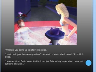 “What are you doing up so late?” she asked.“I could ask you the same question.” He went on when she frowned. “I couldn’t sleep.”“I was about to. Go to sleep, that is. I had just finished my paper when I saw you out here, and well…”