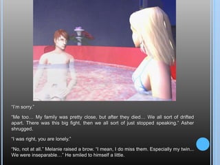 “I’m sorry.”“Me too… My family was pretty close, but after they died… We all sort of drifted apart. There was this big fight, then we all sort of just stopped speaking.” Asher shrugged.“I was right, you are lonely.”“No, not at all.” Melanie raised a brow. “I mean, I do miss them. Especially my twin... We were inseparable…” He smiled to himself a little.