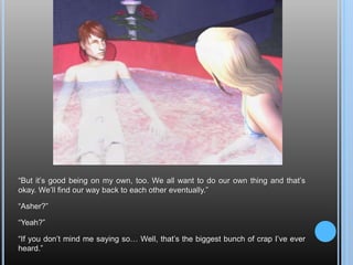 “But it’s good being on my own, too. We all want to do our own thing and that’s okay. We’ll find our way back to each other eventually.”“Asher?”“Yeah?”“If you don’t mind me saying so… Well, that’s the biggest bunch of crap I’ve ever heard.”