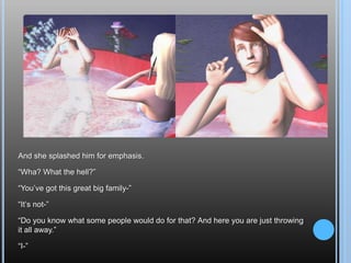 And she splashed him for emphasis.“Wha? What the hell?”“You’ve got this great big family-”“It’s not-”“Do you know what some people would do for that? And here you are just throwing it all away.”“I-”