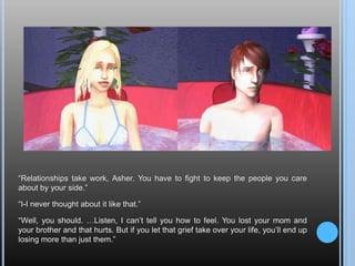 “Relationships take work, Asher. You have to fight to keep the people you care about by your side.”“I-I never thought about it like that.”“Well, you should. …Listen, I can’t tell you how to feel. You lost your mom and your brother and that hurts. But if you let that grief take over your life, you’ll end up losing more than just them.”