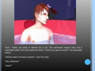 “Huh.” Asher sat back in silence for a bit. The sentiment wasn’t new, but it resonated within him and made him think. “How’d you get so smart?” he eventually asked.“Infinite years of townie wisdom,” was the reply.“Hey, Melanie?”“Yeah?”