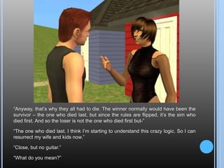 “Anyway, that’s why they all had to die. The winner normally would have been the survivor – the one who died last, but since the rules are flipped, it’s the sim who died first. And so the loser is not the one who died first but-”“The one who died last. I think I’m starting to understand this crazy logic. So I can resurrect my wife and kids now.”“Close, but no guitar.”“What do you mean?”
