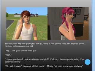 The talk with Melanie prompted him to make a few phone calls. His brother didn’t pick up, but someone else did.“Hey. …It’s good to hear from you.”“Yeah.”“How’ve you been? How are classes and stuff? It’s funny; the campus is so big, I’ve barely seen you.”“Oh, well. I haven’t been out all that much. …Mostly I’ve been in my room studying.”