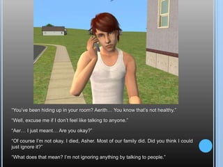 “You’ve been hiding up in your room? Aerith… You know that’s not healthy.”“Well, excuse me if I don’t feel like talking to anyone.”“Aer… I just meant… Are you okay?”“Of course I’m not okay. I died, Asher. Most of our family did. Did you think I could just ignore it?”“What does that mean? I’m not ignoring anything by talking to people.”