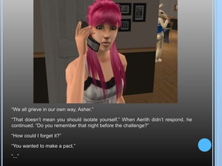 “We all grieve in our own way, Asher.”“That doesn’t mean you should isolate yourself.” When Aerith didn’t respond, he continued. “Do you remember that night before the challenge?”“How could I forget it?”“You wanted to make a pact.”“...”