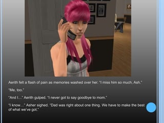 Aerith felt a flash of pain as memories washed over her. “I miss him so much, Ash.”“Me, too.”“And I…” Aerith gulped. “I never got to say goodbye to mom.”“I know…” Asher sighed. “Dad was right about one thing. We have to make the best of what we’ve got.”