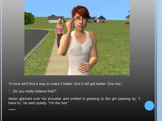 “In time we’ll find a way to make it better. And it will get better. One day.”“…Do you really believe that?”Asher glanced over his shoulder and smiled in greeting to the girl passing by. “I have to,” he said quietly. “I’m the heir.”*****