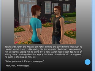 Talking with Aerith and Melanie got Asher thinking and gave him the final push he needed to visit home. Unlike during his first semester, Andy had been pestering him all Spring, urging him to come by to talk. Asher hadn’t been too keen on visiting home or talking about the legacy, but it was his dad after all. He supposed he ought to check up on him, too.“Asher, you made it. It’s good to see you.”“Yeah, well,” He shrugged.