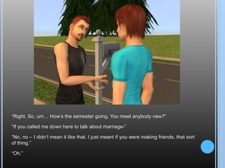 “Right. So, um… How’s the semester going. You meet anybody new?”“If you called me down here to talk about marriage-”“No, no – I didn’t mean it like that. I just meant if you were making friends, that sort of thing.”“Oh.”