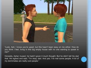 “Look, Ash, I know you’re upset, but this hasn’t been easy on me either. How do you think I feel, living in this big empty house with no one wanting to speak to me?”Honestly, Asher mused, he hadn’t given it much thought. But he didn’t tell his dad that. He sighed and said, “I’m okay, dad. And yes, I’ve met some people. A lot of my dormmates are really cool people.”