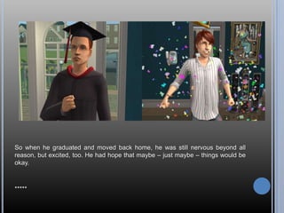 So when he graduated and moved back home, he was still nervous beyond all reason, but excited, too. He had hope that maybe – just maybe – things would be okay.*****