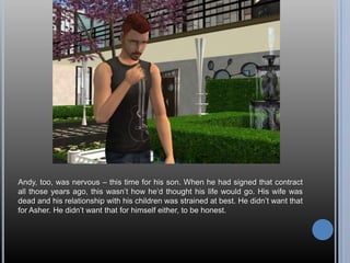 Andy, too, was nervous – this time for his son. When he had signed that contract all those years ago, this wasn’t how he’d thought his life would go. His wife was dead and his relationship with his children was strained at best. He didn’t want that for Asher. He didn’t want that for himself either, to be honest.