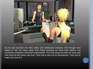 So he had stormed into KB’s office and demanded answers. And though he’d talked to her, he came away from there knowing no more than before. His numerous questions remained unanswered. The only thing he knew for sure was that what he told Asher was true. They had to look out for themselves. They had to make the best of it.