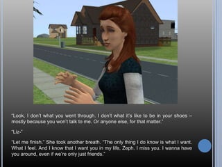 “Look, I don’t what you went through. I don’t what it’s like to be in your shoes – mostly because you won’t talk to me. Or anyone else, for that matter.”“Liz-”“Let me finish.” She took another breath. “The only thing I do know is what I want. What I feel. And I know that I want you in my life, Zeph. I miss you. I wanna have you around, even if we’re only just friends.”