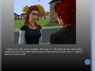 “I realize now that we’ve changed. That you or I will never be the same exact people we once were. But I want to get to know the you you are now. I… want to give us a chance and-”