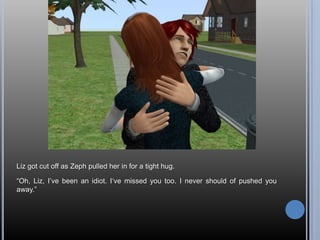 Liz got cut off as Zeph pulled her in for a tight hug.“Oh, Liz, I’ve been an idiot. I‘ve missed you too. I never should of pushed you away.”