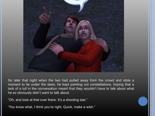 So later that night when the two had pulled away from the crowd and stole a moment to lie under the stars, he kept pointing out constellations, hoping that a lack of a lull in the conversation meant that they wouldn’t have to talk about what he so obviously didn’t want to talk about.“Oh, and look at that over there. It’s a shooting star.”“You know what, I think you’re right. Quick, make a wish.”