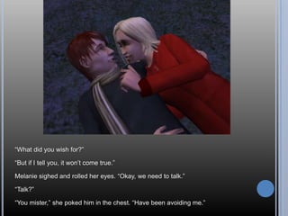 “What did you wish for?”“But if I tell you, it won’t come true.”Melanie sighed and rolled her eyes. “Okay, we need to talk.”“Talk?”“You mister,” she poked him in the chest. “Have been avoiding me.”
