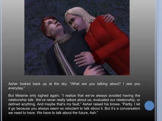 Asher looked back up at the sky. “What are you talking about? I see you everyday.”But Melanie only sighed again. “I realize that we’ve always avoided having the relationship talk. We’ve never really talked about us, evaluated our relationship, or defined anything. And maybe that’s my fault.” Asher raised his brows. “Partly. I let it go because you always seem so reluctant to talk about it. But it’s a conversation we need to have. We have to talk about the future, Ash.”