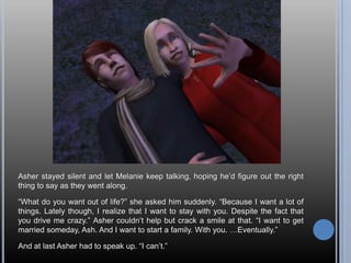Asher stayed silent and let Melanie keep talking, hoping he’d figure out the right thing to say as they went along.“What do you want out of life?” she asked him suddenly. “Because I want a lot of things. Lately though, I realize that I want to stay with you. Despite the fact that you drive me crazy.” Asher couldn’t help but crack a smile at that. “I want to get married someday, Ash. And I want to start a family. With you. …Eventually.”And at last Asher had to speak up. “I can’t.”