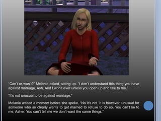 “Can’t or won’t?” Melanie asked, sitting up. “I don’t understand this thing you have against marriage, Ash. And I won’t ever unless you open up and talk to me.”“It’s not unusual to be against marriage.”Melanie waited a moment before she spoke. “No it’s not. It is however, unusual for someone who so clearly wants to get married to refuse to do so. You can’t lie to  me, Asher. You can’t tell me we don’t want the same things.”