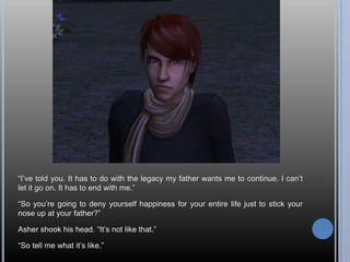 “I’ve told you. It has to do with the legacy my father wants me to continue. I can’t let it go on. It has to end with me.”“So you’re going to deny yourself happiness for your entire life just to stick your nose up at your father?”Asher shook his head. “It’s not like that.”“So tell me what it’s like.”