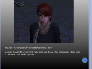 “But I do,” Asher said with a quiet forcefulness. “I do.”Melanie thought for a moment. “You think you know what will happen.” She held up a hand to stall Asher’s protest.