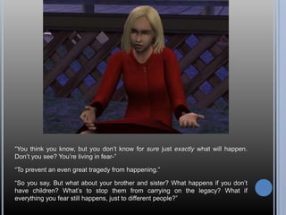 “You think you know, but you don’t know for sure just exactly what will happen. Don’t you see? You’re living in fear-”“To prevent an even great tragedy from happening.”“So you say. But what about your brother and sister? What happens if you don’t have children? What’s to stop them from carrying on the legacy? What if everything you fear still happens, just to different people?”