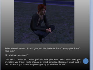 Asher steeled himself. “I can’t give you this, Melanie. I won’t marry you. I won’t have kids.”“So what happens to us?”“You and I… can’t be. I can’t give you what you want. And I won’t lead you on, letting you think I might change my mind someday. Because I won’t. And I can’t do that to you. I can’t ask you to give up your dreams for me.”