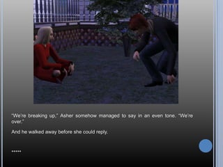 “We’re breaking up,” Asher somehow managed to say in an even tone. “We’re over.”And he walked away before she could reply.*****