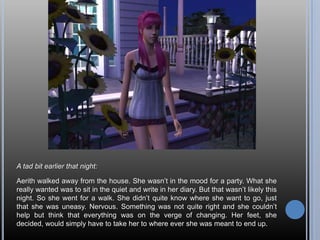 A tad bit earlier that night:Aerith walked away from the house. She wasn’t in the mood for a party. What she really wanted was to sit in the quiet and write in her diary. But that wasn’t likely this night. So she went for a walk. She didn’t quite know where she want to go, just that she was uneasy. Nervous. Something was not quite right and she couldn’t help but think that everything was on the verge of changing. Her feet, she decided, would simply have to take her to where ever she was meant to end up.