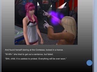 And found herself staring at the Contessa, locked in a trance.“W-Wh-” she tried to get out a sentence, but failed.“Shh, child. It is useless to protest. Everything will be over soon.”