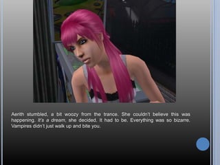 Aerith stumbled, a bit woozy from the trance. She couldn’t believe this was happening. It’s a dream, she decided. It had to be. Everything was so bizarre. Vampires didn’t just walk up and bite you.