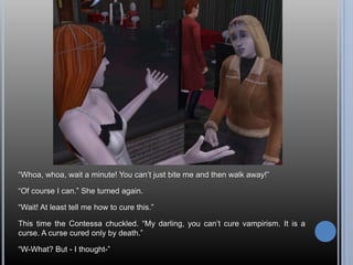 “Whoa, whoa, wait a minute! You can’t just bite me and then walk away!”“Of course I can.” She turned again.“Wait! At least tell me how to cure this.”This time the Contessa chuckled. “My darling, you can’t cure vampirism. It is a curse. A curse cured only by death.”“W-What? But - I thought-”