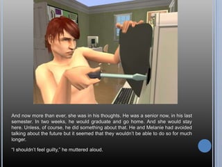 And now more than ever, she was in his thoughts. He was a senior now, in his last semester. In two weeks, he would graduate and go home. And she would stay here. Unless, of course, he did something about that. He and Melanie had avoided talking about the future but it seemed that they wouldn’t be able to do so for much longer.“I shouldn’t feel guilty,” he muttered aloud.
