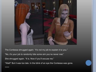 The Contessa shrugged again. “It’s not my job to explain it to you.”“No, it’s your job to randomly bite some sim you’ve never met.”She shrugged again. “It is. Now if you’ll excuse me.”“Wait!” But it was too late. In the blink of an eye the Contessa was gone.*****
