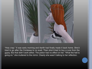 “Holy crap.” It was early morning and Aerith had finally made it back home. She’d tried to go after the Contessa to no avail. Then she’d tried to buy a cure from the gypsy. But that didn’t work either. The potion had no effect on her.“What the hell is going on,” she muttered to the mirror. Clearly she wasn’t talking to her reflection.