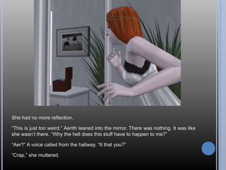 She had no more reflection.“This is just too weird.” Aerith leaned into the mirror. There was nothing. It was like she wasn’t there. “Why the hell does this stuff have to happen to me?”“Aer?” A voice called from the hallway. “It that you?”“Crap,” she muttered.