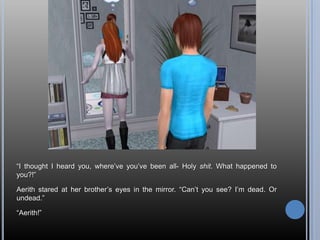 “I thought I heard you, where’ve you’ve been all- Holy shit. What happened to you?!”Aerith stared at her brother’s eyes in the mirror. “Can’t you see? I’m dead. Or undead.”“Aerith!”