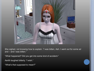 She sighed, not knowing how to explain. “I was bitten, Ash. I went out for some air and – and I was bitten.”“What happened? Did you get into some kind of accident-”Aerith laughed bitterly. “I wish.”“What’s that supposed to mean?”