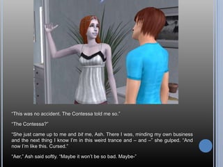 “This was no accident. The Contessa told me so.”“The Contessa?”“She just came up to me and bit me, Ash. There I was, minding my own business and the next thing I know I’m in this weird trance and – and –” she gulped. “And now I’m like this. Cursed.”“Aer,” Ash said softly. “Maybe it won’t be so bad. Maybe-”