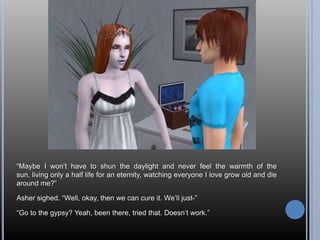 “Maybe I won’t have to shun the daylight and never feel the warmth of the sun, living only a half life for an eternity, watching everyone I love grow old and die around me?”Asher sighed. “Well, okay, then we can cure it. We’ll just-”“Go to the gypsy? Yeah, been there, tried that. Doesn’t work.”