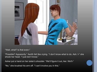 “Wait, what? Is that even-”“Possible? Apparently.” Aerith felt like crying. “I don’t know what to do, Ash. I-” she shook her head. “I just don’t know.”Asher put a hand on her sister’s shoulder. “We’ll figure it out, Aer. We’ll-”“No,” she brushed his arm off. “I can’t involve you in this.”
