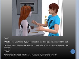 “Aer-”“What if I bite you? What if you become stuck like this, too? Melanie would kill me!”“Actually she’d probably be ecstatic. …Not that it matters much anymore,” he muttered.“What?”Asher shook his head. “Nothing. Look, you’re my sister and I’m not-”