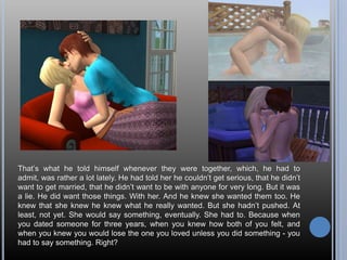 That’s what he told himself whenever they were together, which, he had to admit, was rather a lot lately. He had told her he couldn’t get serious, that he didn’t want to get married, that he didn’t want to be with anyone for very long. But it was a lie. He did want those things. With her. And he knew she wanted them too. He knew that she knew he knew what he really wanted. But she hadn’t pushed. At least, not yet. She would say something, eventually. She had to. Because when you dated someone for three years, when you knew how both of you felt, and when you knew you would lose the one you loved unless you did something - you had to say something. Right?